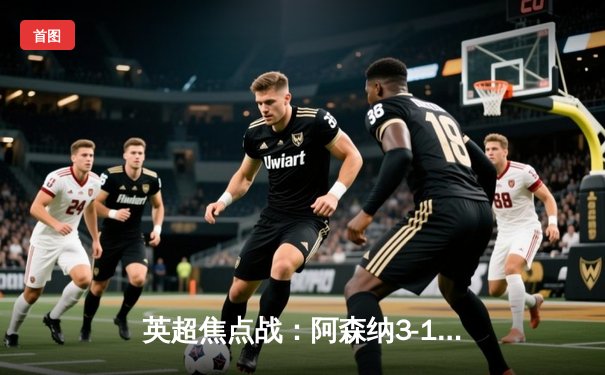 英超焦点战：阿森纳3-1力克曼联，萨卡传射建功助枪手重返榜首