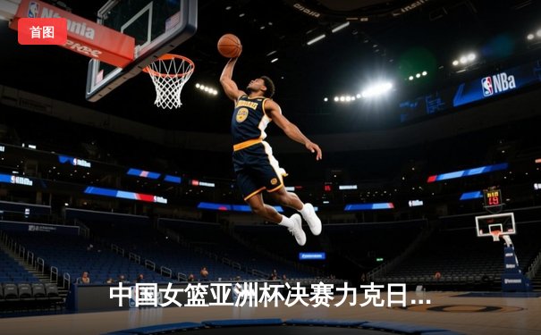中国女篮亚洲杯决赛力克日本重夺冠军，韩旭独砍26分统治内线