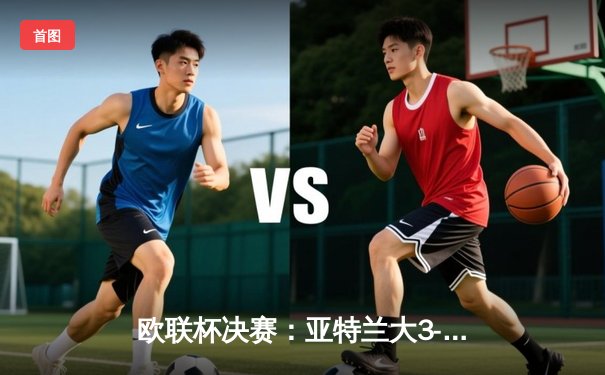 欧联杯决赛：亚特兰大3-0完胜勒沃库森终结不败神话，卢克曼帽子戏法震惊足坛