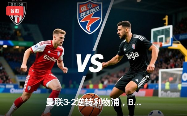 曼联3-2逆转利物浦，B费传射建功，加纳乔绝杀引爆老特拉福德