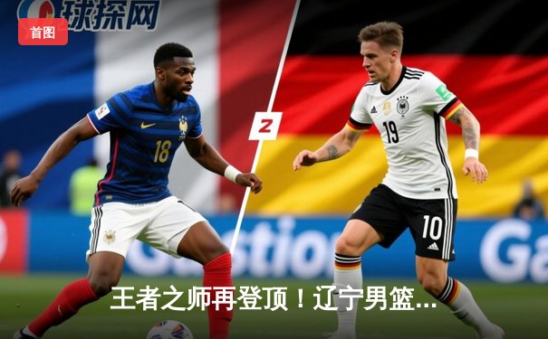 王者之师再登顶！辽宁男篮加时鏖战击败新疆，斩获队史第四座CBA总冠军