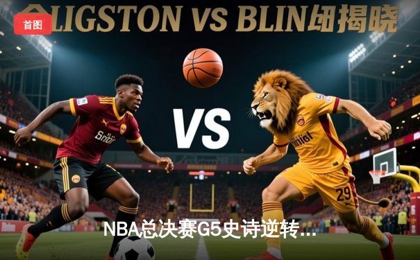 NBA总决赛G5史诗逆转！独行侠绝境重生力克凯尔特人