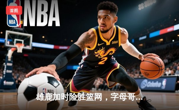 雄鹿加时险胜篮网，字母哥44分主宰关键时刻