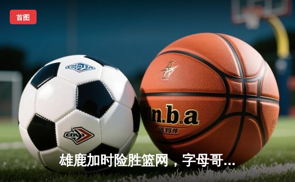 雄鹿加时险胜篮网，字母哥44分主宰关键时刻
