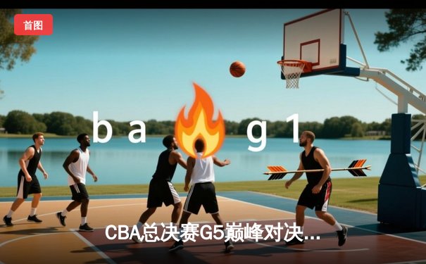 CBA总决赛G5巅峰对决：辽宁本钢加时险胜广东宏远完成三连冠伟业